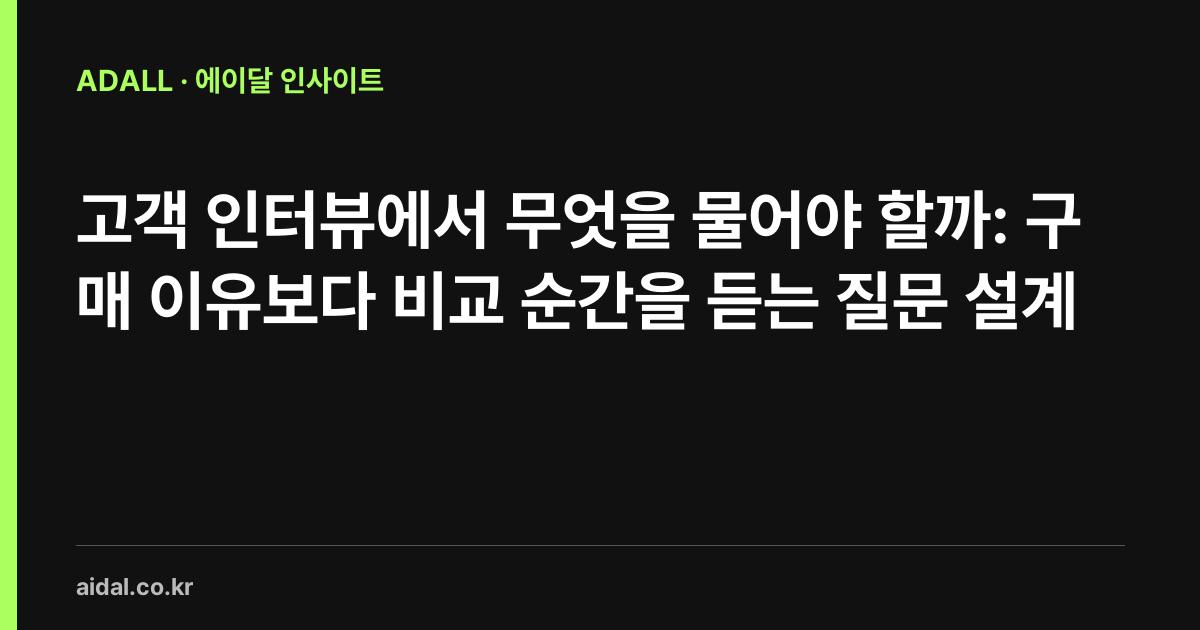고객 인터뷰에서 무엇을 물어야 할까: 구매 이유보다 비교 순간을 듣는 질문 설계