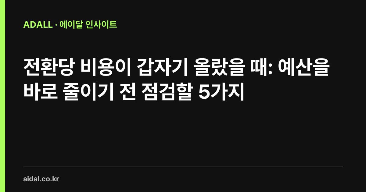 전환당 비용이 갑자기 올랐을 때: 예산을 바로 줄이기 전 점검할 5가지