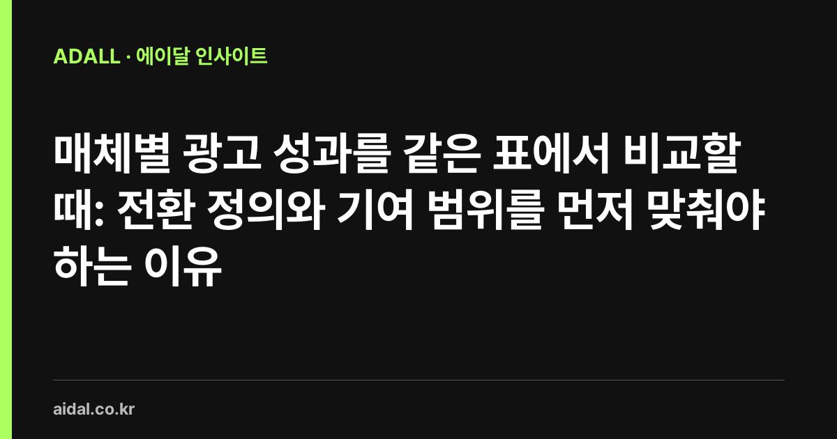 매체별 광고 성과를 같은 표에서 비교할 때: 전환 정의와 기여 범위를 먼저 맞춰야 하는 이유