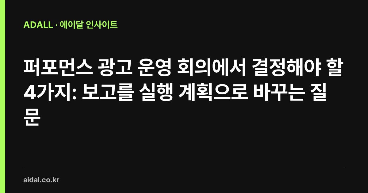 퍼포먼스 광고 운영 회의에서 결정해야 할 4가지: 보고를 실행 계획으로 바꾸는 질문