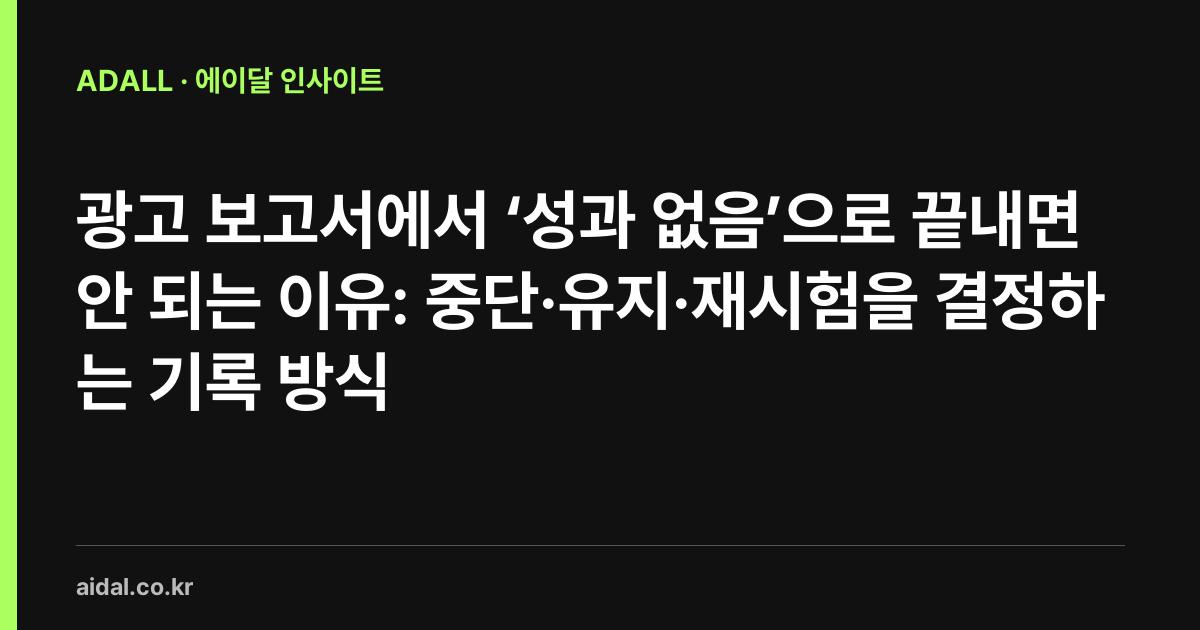 광고 보고서에서 ‘성과 없음’으로 끝내면 안 되는 이유: 중단·유지·재시험을 결정하는 기록 방식