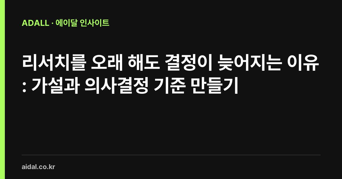 리서치를 오래 해도 결정이 늦어지는 이유: 가설과 의사결정 기준 만들기