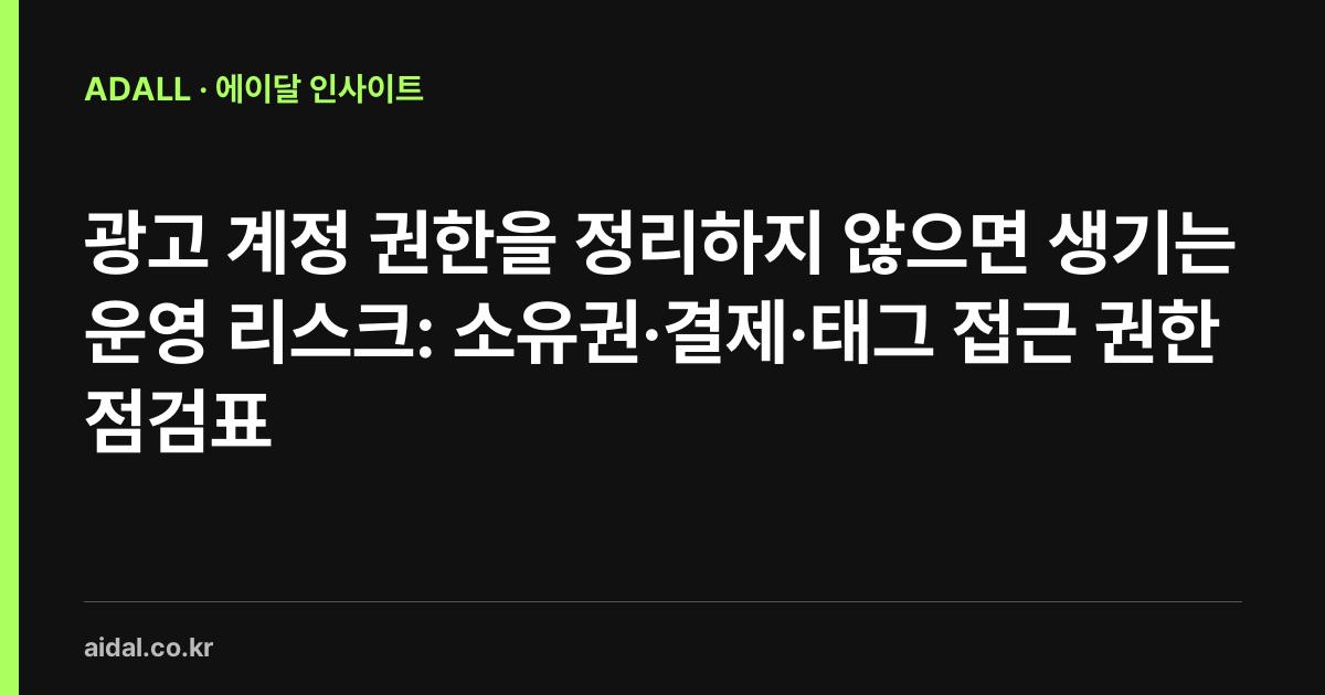 광고 계정 권한을 정리하지 않으면 생기는 운영 리스크: 소유권·결제·태그 접근 권한 점검표